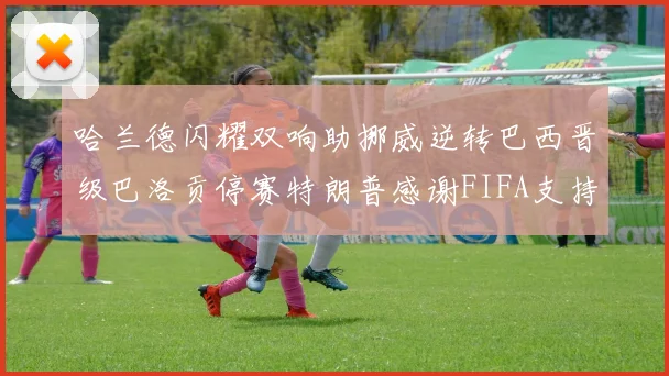 哈兰德闪耀双响助挪威逆转巴西晋级巴洛贡停赛特朗普感谢FIFA支持