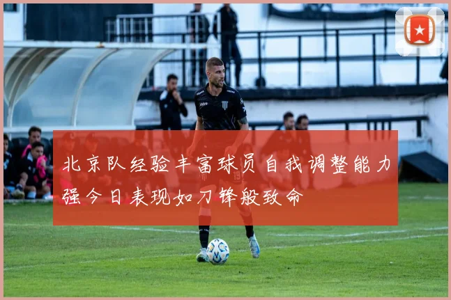 北京队经验丰富球员自我调整能力强今日表现如刀锋般致命