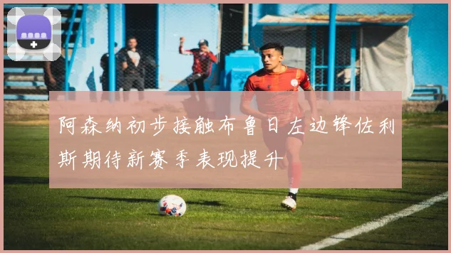 阿森纳初步接触布鲁日左边锋佐利斯期待新赛季表现提升