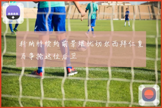 科纳特续约前景堪忧切尔西拜仁皇马争抢这位后卫