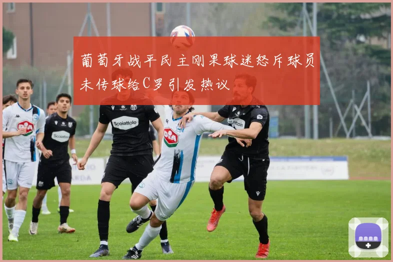 葡萄牙战平民主刚果球迷怒斥球员未传球给C罗引发热议