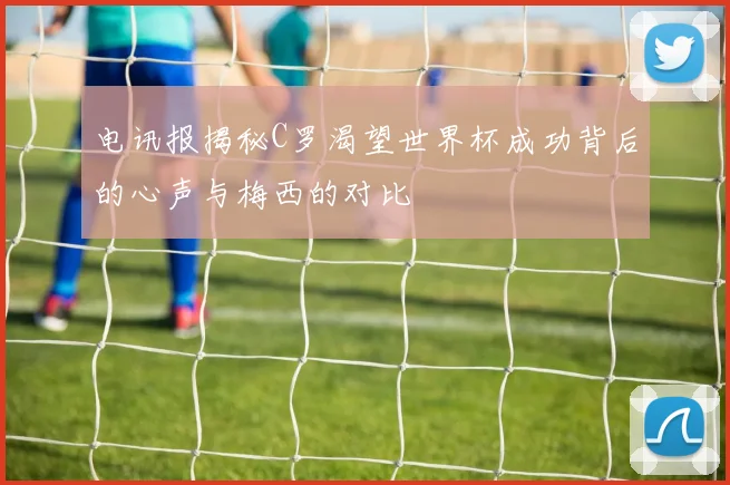 电讯报揭秘C罗渴望世界杯成功背后的心声与梅西的对比