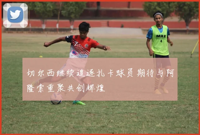切尔西继续追逐扎卡球员期待与阿隆索重聚共创辉煌