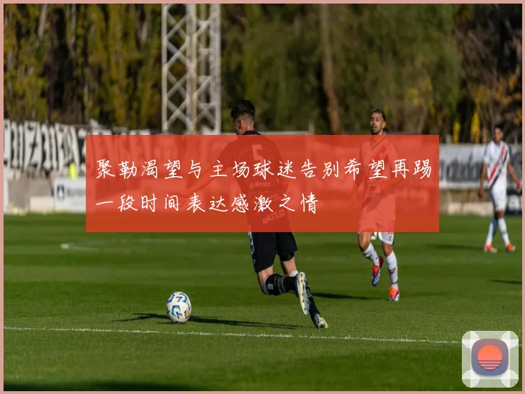 聚勒渴望与主场球迷告别希望再踢一段时间表达感激之情