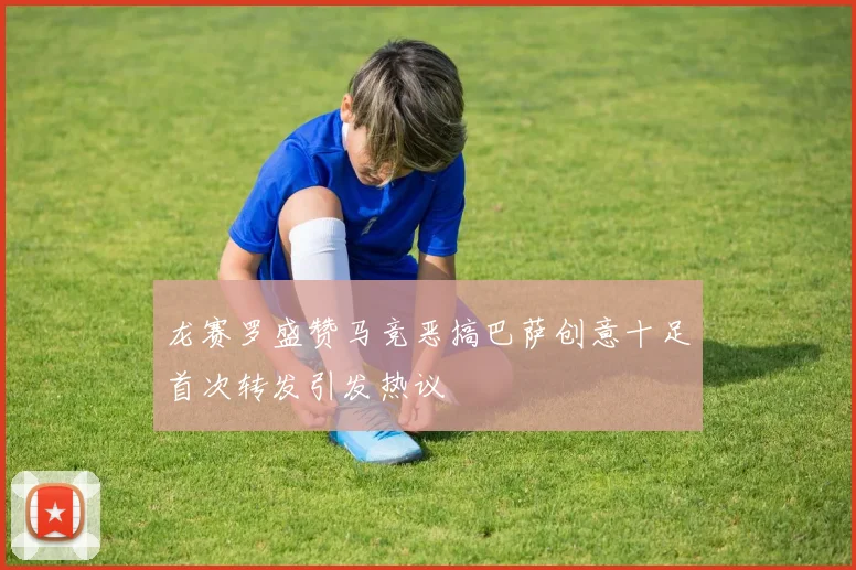 龙赛罗盛赞马竞恶搞巴萨创意十足首次转发引发热议