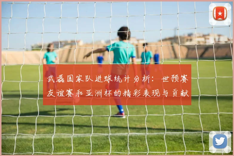 武磊国家队进球统计分析：世预赛友谊赛和亚洲杯的精彩表现与贡献