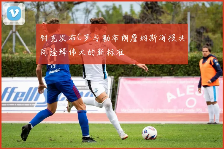 耐克发布C罗与勒布朗詹姆斯海报共同诠释伟大的新标准