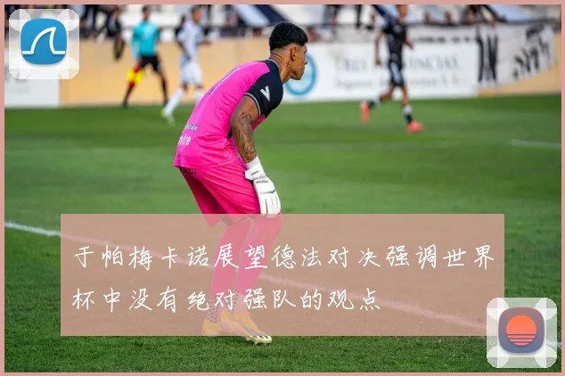 于帕梅卡诺展望德法对决强调世界杯中没有绝对强队的观点