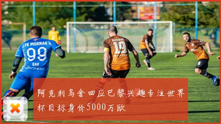 阿克利乌舍回应巴黎兴趣专注世界杯目标身价5000万欧