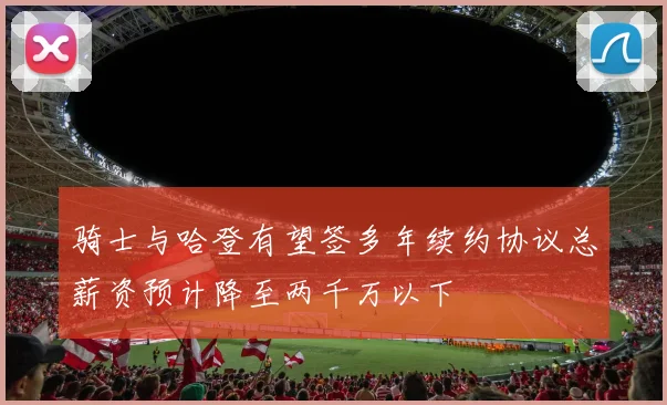 骑士与哈登有望签多年续约协议总薪资预计降至两千万以下