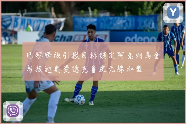 巴黎锋线引援目标锁定阿克利乌舍与扬迪奥曼德克鲁皮无缘加盟