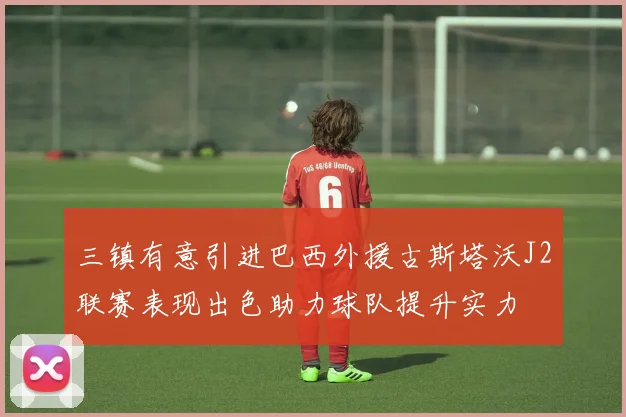 三镇有意引进巴西外援古斯塔沃J2联赛表现出色助力球队提升实力