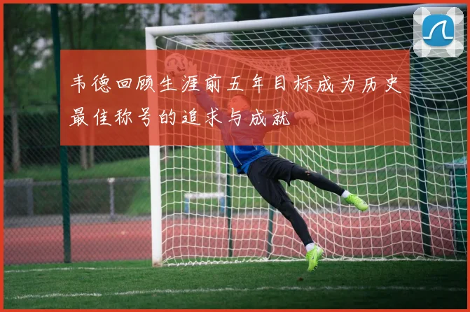 韦德回顾生涯前五年目标成为历史最佳称号的追求与成就