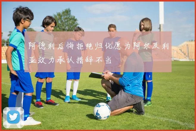 阿德利后悔拒绝归化愿为阿尔及利亚效力承认措辞不当