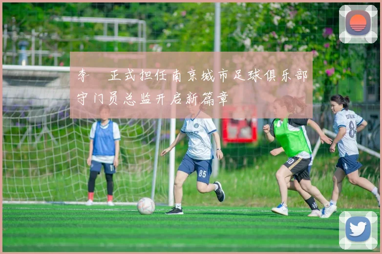 李勣正式担任南京城市足球俱乐部守门员总监开启新篇章