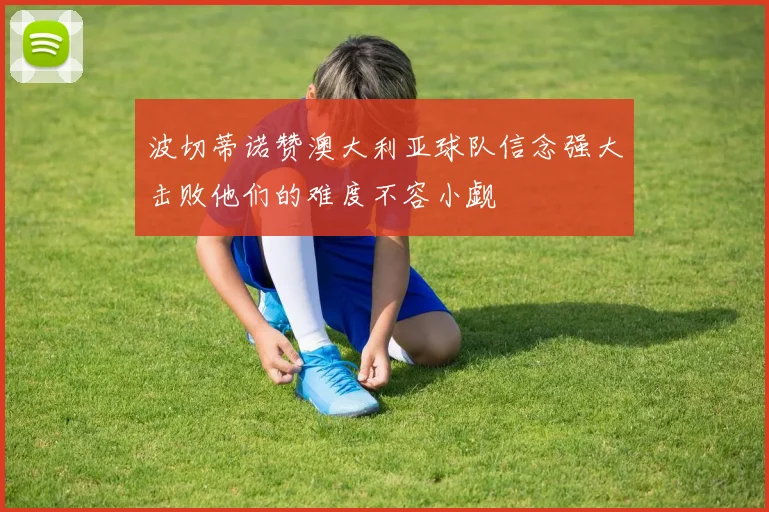 波切蒂诺赞澳大利亚球队信念强大击败他们的难度不容小觑