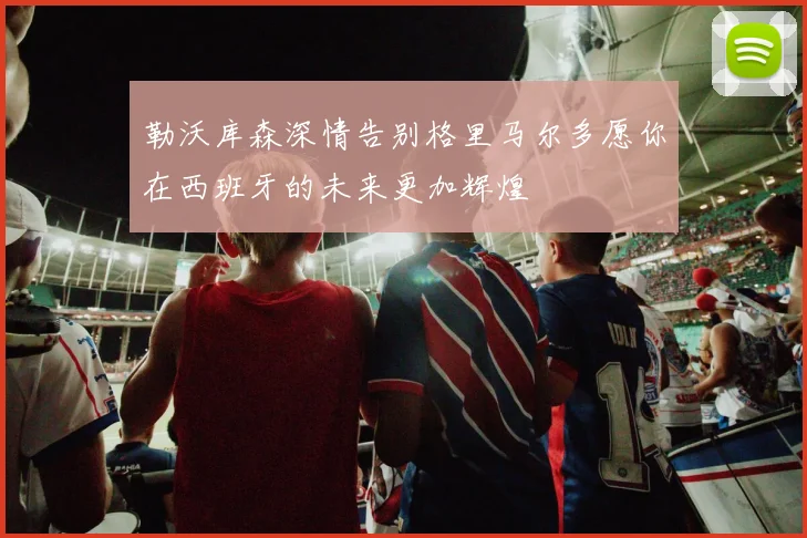 勒沃库森深情告别格里马尔多愿你在西班牙的未来更加辉煌