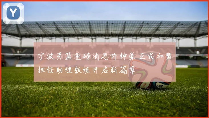 宁波男篮重磅消息许钟豪正式加盟担任助理教练开启新篇章