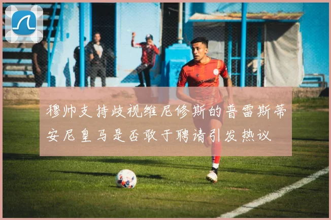 穆帅支持歧视维尼修斯的普雷斯蒂安尼皇马是否敢于聘请引发热议