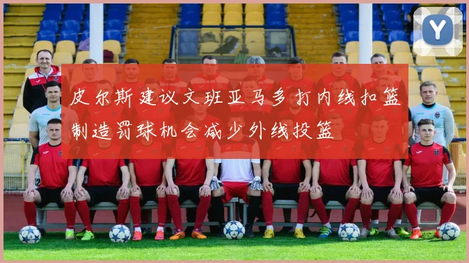 皮尔斯建议文班亚马多打内线扣篮制造罚球机会减少外线投篮