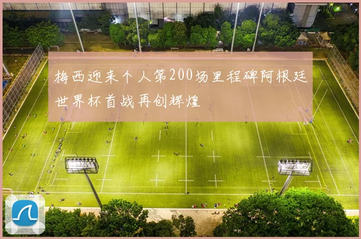 梅西迎来个人第200场里程碑阿根廷世界杯首战再创辉煌