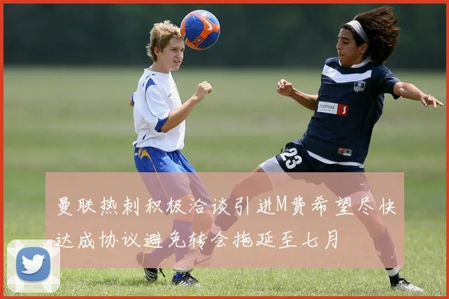 曼联热刺积极洽谈引进M费希望尽快达成协议避免转会拖延至七月
