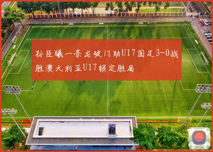 孙臣曦一条龙破门助U17国足3-0战胜澳大利亚U17锁定胜局