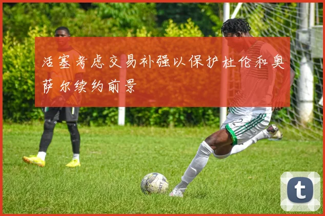 活塞考虑交易补强以保护杜伦和奥萨尔续约前景