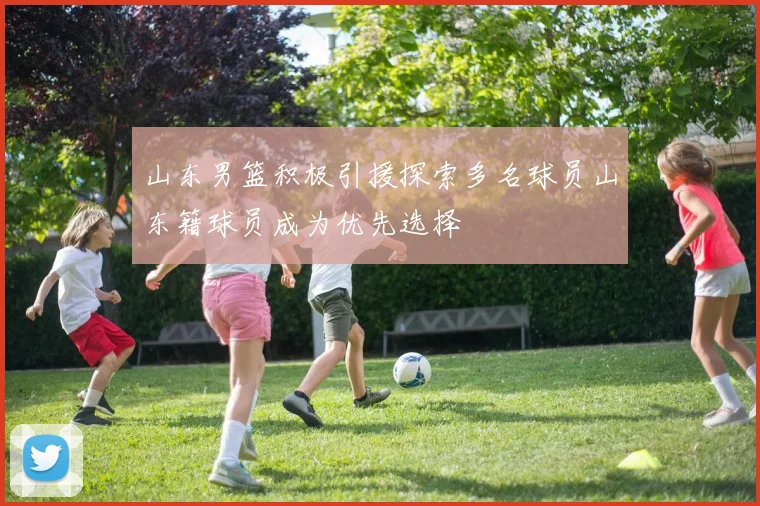 山东男篮积极引援探索多名球员山东籍球员成为优先选择