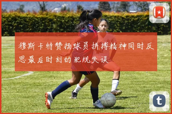 穆斯卡特赞扬球员拼搏精神同时反思最后时刻的犯规失误
